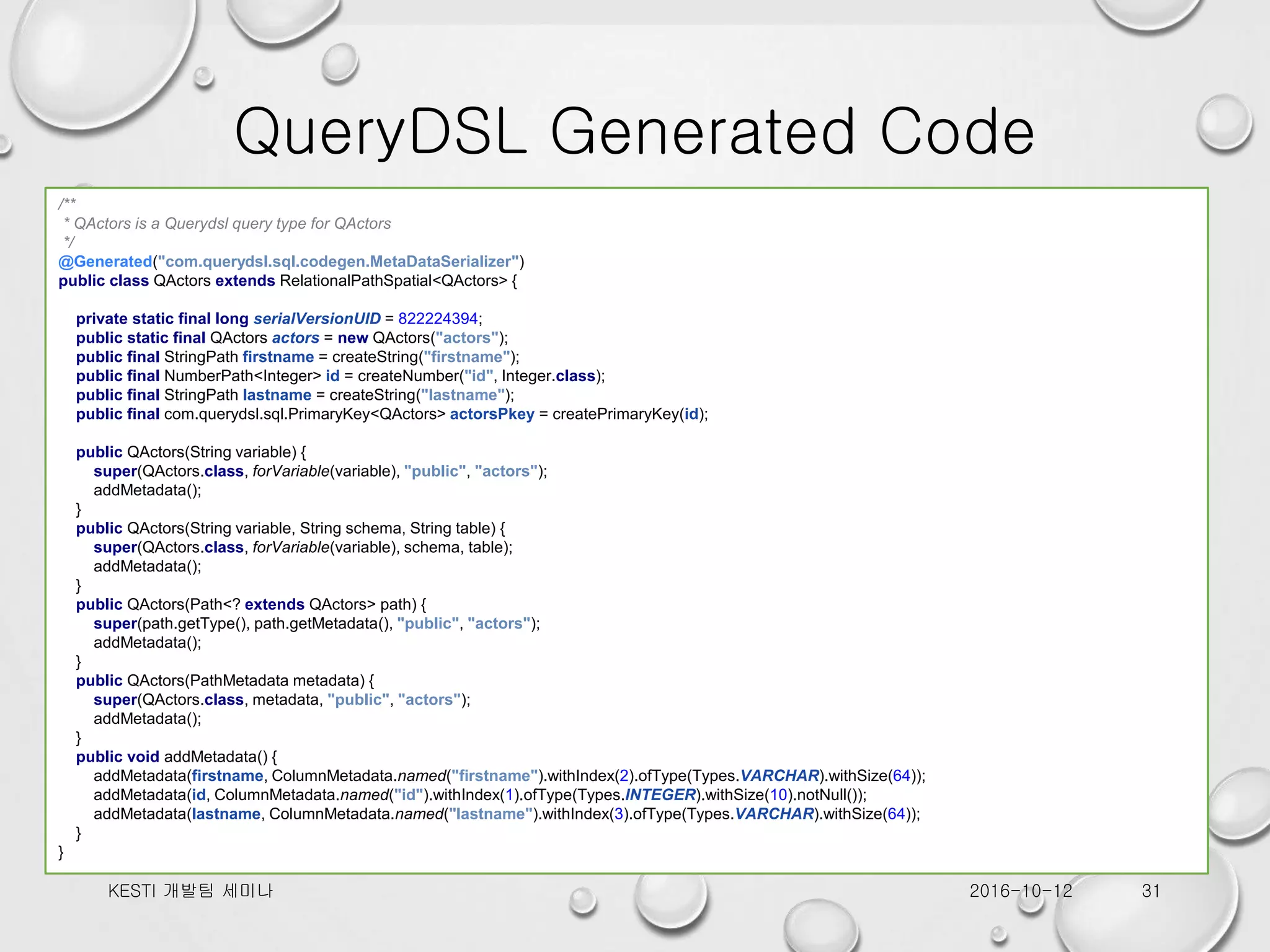QueryDSL Generated Code 2016-10-12KESTI 개발팀 세미나 31 /** * QActors is a Querydsl query type for QActors */ @Generated("com.querydsl.sql.codegen.MetaDataSerializer") public class QActors extends RelationalPathSpatial<QActors> { private static final long serialVersionUID = 822224394; public static final QActors actors = new QActors("actors"); public final StringPath firstname = createString("firstname"); public final NumberPath<Integer> id = createNumber("id", Integer.class); public final StringPath lastname = createString("lastname"); public final com.querydsl.sql.PrimaryKey<QActors> actorsPkey = createPrimaryKey(id); public QActors(String variable) { super(QActors.class, forVariable(variable), "public", "actors"); addMetadata(); } public QActors(String variable, String schema, String table) { super(QActors.class, forVariable(variable), schema, table); addMetadata(); } public QActors(Path<? extends QActors> path) { super(path.getType(), path.getMetadata(), "public", "actors"); addMetadata(); } public QActors(PathMetadata metadata) { super(QActors.class, metadata, "public", "actors"); addMetadata(); } public void addMetadata() { addMetadata(firstname, ColumnMetadata.named("firstname").withIndex(2).ofType(Types.VARCHAR).withSize(64)); addMetadata(id, ColumnMetadata.named("id").withIndex(1).ofType(Types.INTEGER).withSize(10).notNull()); addMetadata(lastname, ColumnMetadata.named("lastname").withIndex(3).ofType(Types.VARCHAR).withSize(64)); } } 