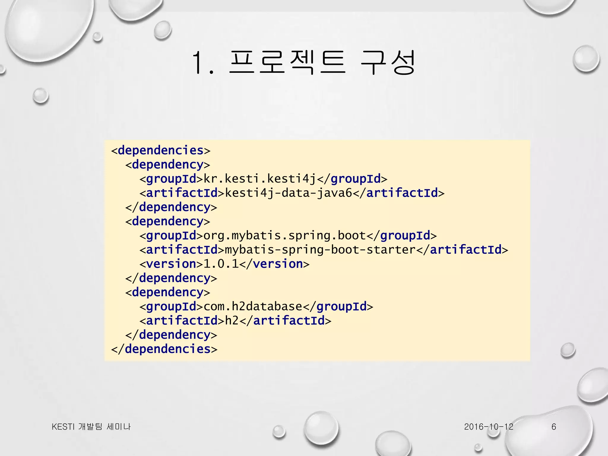 1. 프로젝트 구성 <dependencies> <dependency> <groupId>kr.kesti.kesti4j</groupId> <artifactId>kesti4j-data-java6</artifactId> </dependency> <dependency> <groupId>org.mybatis.spring.boot</groupId> <artifactId>mybatis-spring-boot-starter</artifactId> <version>1.0.1</version> </dependency> <dependency> <groupId>com.h2database</groupId> <artifactId>h2</artifactId> </dependency> </dependencies> 2016-10-12KESTI 개발팀 세미나 6 