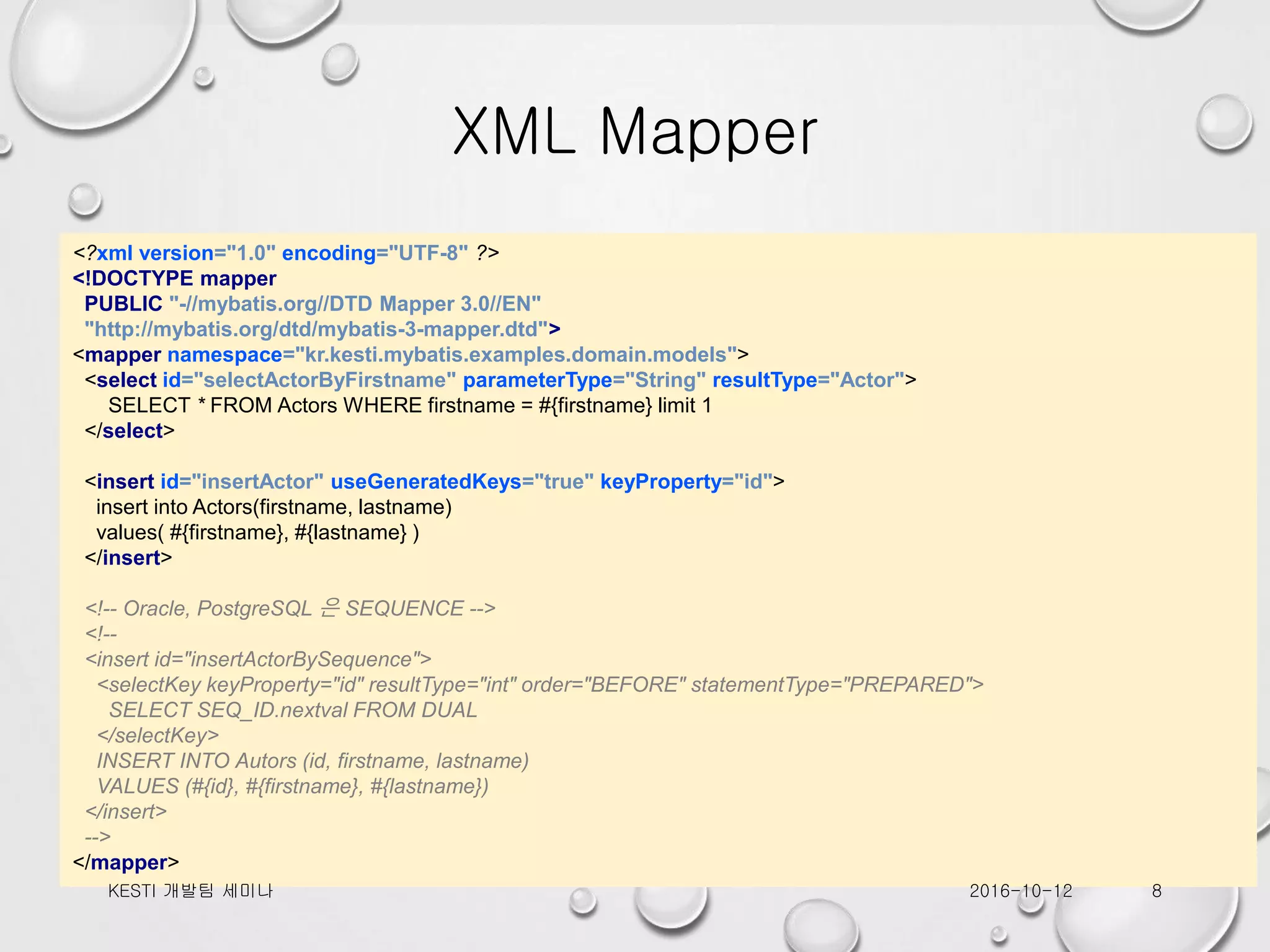 XML Mapper <?xml version="1.0" encoding="UTF-8" ?> <!DOCTYPE mapper PUBLIC "-//mybatis.org//DTD Mapper 3.0//EN" "http://mybatis.org/dtd/mybatis-3-mapper.dtd"> <mapper namespace="kr.kesti.mybatis.examples.domain.models"> <select id="selectActorByFirstname" parameterType="String" resultType="Actor"> SELECT * FROM Actors WHERE firstname = #{firstname} limit 1 </select> <insert id="insertActor" useGeneratedKeys="true" keyProperty="id"> insert into Actors(firstname, lastname) values( #{firstname}, #{lastname} ) </insert> <!-- Oracle, PostgreSQL 은 SEQUENCE --> <!-- <insert id="insertActorBySequence"> <selectKey keyProperty="id" resultType="int" order="BEFORE" statementType="PREPARED"> SELECT SEQ_ID.nextval FROM DUAL </selectKey> INSERT INTO Autors (id, firstname, lastname) VALUES (#{id}, #{firstname}, #{lastname}) </insert> --> </mapper> 2016-10-12KESTI 개발팀 세미나 8 