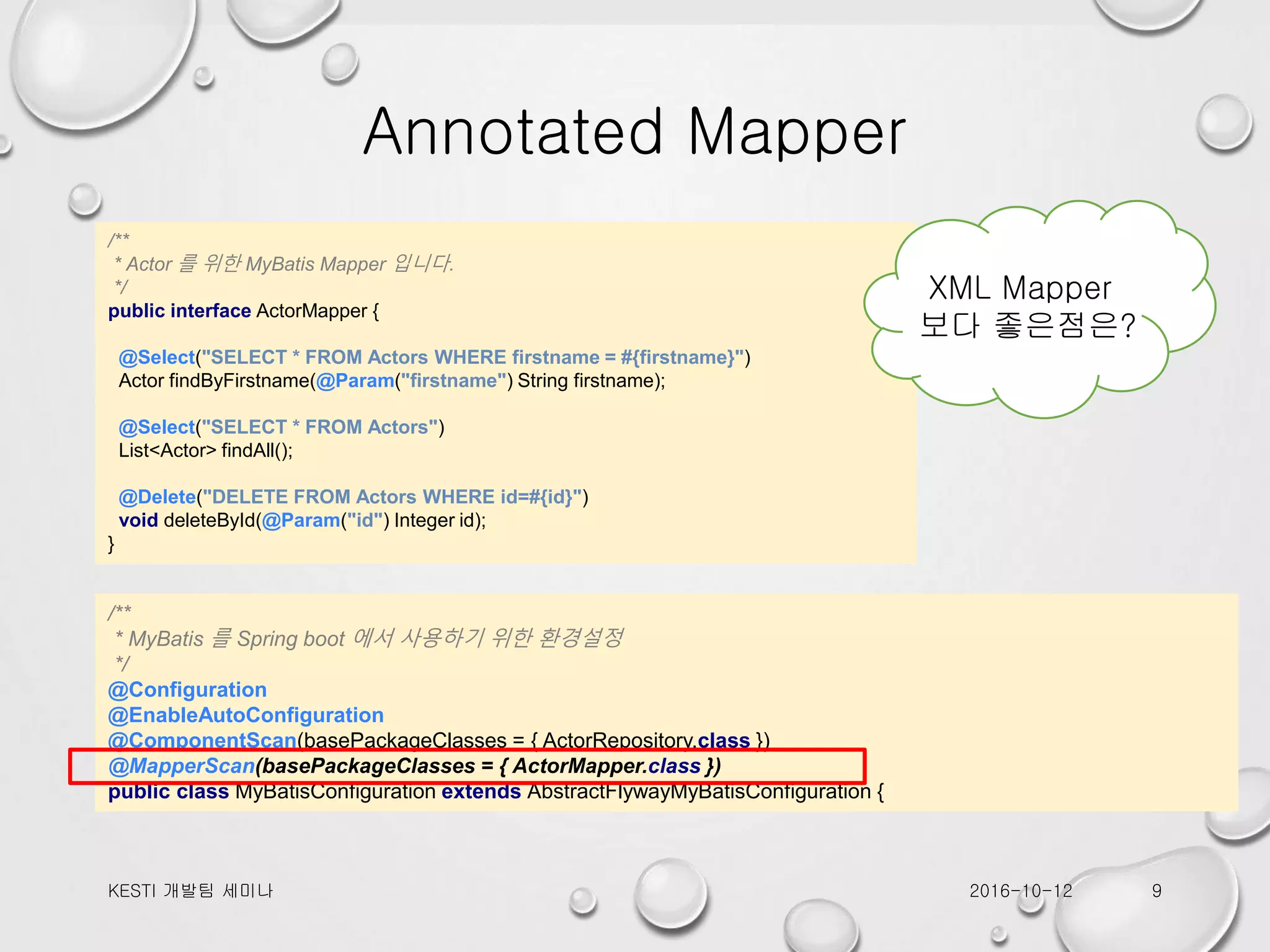 Annotated Mapper /** * Actor 를 위한 MyBatis Mapper 입니다. */ public interface ActorMapper { @Select("SELECT * FROM Actors WHERE firstname = #{firstname}") Actor findByFirstname(@Param("firstname") String firstname); @Select("SELECT * FROM Actors") List<Actor> findAll(); @Delete("DELETE FROM Actors WHERE id=#{id}") void deleteById(@Param("id") Integer id); } /** * MyBatis 를 Spring boot 에서 사용하기 위한 환경설정 */ @Configuration @EnableAutoConfiguration @ComponentScan(basePackageClasses = { ActorRepository.class }) @MapperScan(basePackageClasses = { ActorMapper.class }) public class MyBatisConfiguration extends AbstractFlywayMyBatisConfiguration { 2016-10-12KESTI 개발팀 세미나 9 XML Mapper 보다 좋은점은? 