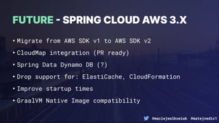 @maciejwalkowiak @matejnedic1
•Migrate from AWS SDK v1 to AWS SDK v2
•CloudMap integration (PR ready)
•Spring Data Dynamo DB (?)
•Drop support for: ElastiCache, CloudFormation
•Improve startup times
•GraalVM Native Image compatibility
FUTURE  SPRING CLOUD AWS 3.X
 