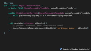 @maciejwalkowiak @matejnedic1
@Service
public class RegistrationService {
private final QueueMessagingTemplate queueMessagingTemplate;
public RegistrationService(QueueMessagingTemplate queueMessagingTemplate)
this.queueMessagingTemplate = queueMessagingTemplate;
}
void register(Attendee attendee) {
// persist attendee, send confirmation email
queueMessagingTemplate.convertAndSend("springone-queue", attendee);
}
}
 
