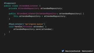 @maciejwalkowiak @matejnedic1
@Component
public class AttendeeListener {
private AttendeeRepository attendeeRepository;
public AttendeeListener(AttendeeRepository attendeeRepository) {
this.attendeeRepository = attendeeRepository;
}
@SqsListener("springone-queue")
void handle(Attendee attendee) {
attendeeRepository.save(attendee);
}
}
 