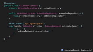 @maciejwalkowiak @matejnedic1
@Component
public class AttendeeListener {
private AttendeeRepository attendeeRepository;
public AttendeeListener(AttendeeRepository attendeeRepository) {
this.attendeeRepository = attendeeRepository;
}
@SqsListener("springone-queue")
void handle(Attendee attendee, Acknowledgment acknowledgment) {
if (...) {
acknowledgment.acknowledge();
}
}
}
 