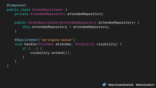 @maciejwalkowiak @matejnedic1
@Component
public class AttendeeListener {
private AttendeeRepository attendeeRepository;
public AttendeeListener(AttendeeRepository attendeeRepository) {
this.attendeeRepository = attendeeRepository;
}
@SqsListener("springone-queue")
void handle(Attendee attendee, Visibility visibility) {
if (...) {
visibility.extend(2);
}
}
}
 