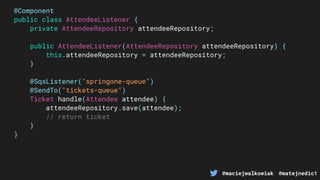 @maciejwalkowiak @matejnedic1
@Component
public class AttendeeListener {
private AttendeeRepository attendeeRepository;
public AttendeeListener(AttendeeRepository attendeeRepository) {
this.attendeeRepository = attendeeRepository;
}
@SqsListener("springone-queue")
@SendTo("tickets-queue")
Ticket handle(Attendee attendee) {
attendeeRepository.save(attendee);
// return ticket
}
}
 
