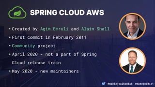@maciejwalkowiak @matejnedic1
SPRING CLOUD AWS
•Created by Agim Emruli and Alain Shall
•First commit in February 2011
•Community project
•April 2020 - not a part of Spring
Cloud release train
•May 2020 - new maintainers
 