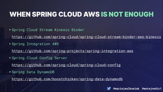 @maciejwalkowiak @matejnedic1
WHEN SPRING CLOUD AWS IS NOT ENOUGH
•Spring Cloud Stream Kinesis Binder
https://github.com/spring-cloud/spring-cloud-stream-binder-aws-kinesis
•Spring Integration AWS
https://github.com/spring-projects/spring-integration-aws
•Spring Cloud Config Server
https://github.com/spring-cloud/spring-cloud-config
•Spring Data DynamoDB
https://github.com/boostchicken/spring-data-dynamodb
 