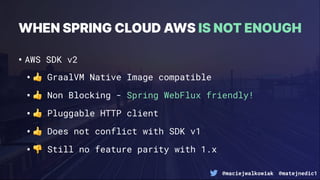 @maciejwalkowiak @matejnedic1
•AWS SDK v2
•$ GraalVM Native Image compatible
•$ Non Blocking - Spring WebFlux friendly!
•$ Pluggable HTTP client
•$ Does not conflict with SDK v1
•% Still no feature parity with 1.x
WHEN SPRING CLOUD AWS IS NOT ENOUGH
 