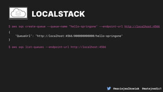 @maciejwalkowiak @matejnedic1
$ aws sqs create-queue --queue-name “hello-springone" --endpoint-url http://localhost:4566
LOCALSTACK
{
"QueueUrl": "http://localhost:4566/000000000000/hello-springone"
}
$ aws sqs list-queues --endpoint-url http://localhost:4566
 