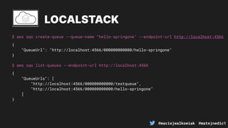 @maciejwalkowiak @matejnedic1
$ aws sqs create-queue --queue-name “hello-springone" --endpoint-url http://localhost:4566
LOCALSTACK
{
"QueueUrl": "http://localhost:4566/000000000000/hello-springone"
}
$ aws sqs list-queues --endpoint-url http://localhost:4566
{
"QueueUrls": [
"http://localhost:4566/000000000000/testqueue",
"http://localhost:4566/000000000000/hello-springone"
]
}
 