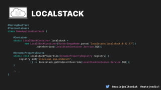@maciejwalkowiak @matejnedic1
@SpringBootTest
@Testcontainers
class DemoApplicationTests {
@Container
static LocalStackContainer localstack =
new LocalStackContainer(DockerImageName.parse("localstack/localstack:0.12.17"))
.withServices(LocalStackContainer.Service.SQS);
@DynamicPropertySource
static void localstackProperties(DynamicPropertyRegistry registry) {
registry.add("clous.aws.sqs.endpoint",
() -> localstack.getEndpointOverride(LocalStackContainer.Service.SQS));
}
// ..
}
LOCALSTACK
 