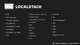 @maciejwalkowiak @matejnedic1
LOCALSTACK
• ACM
• API Gateway
• CloudFormation
• CloudWatch
• CloudWatch Logs
• DynamoDB
• DynamoDB Streams
• EC2
• Elasticsearch Service
• EventBridge
(CloudWatch Events)
• Firehose
• IAM
• Kinesis
• KMS
• Lambda
• Redshift
• STS
• Route53
• S3
• SecretsManager
• SES
• SNS
• SQS
• SSM
• StepFunctions
 
