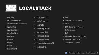 @maciejwalkowiak @matejnedic1
LOCALSTACK
• Amplify
• API Gateway V2
(WebSockets support)
• AppConfig
• Application
AutoScaling
• AppSync
• Athena
• Backup
• Batch
• CloudFront
• CloudTrail
• CodeCommit
• Cognito
• CostExplorer
• DocumentDB
• ECR/ECS/EKS
• ElastiCache
• ElasticBeanstalk
• ELB/ELBv2
• EMR
• Glacier / S3 Select
• Glue
• IAM Security Policy
Enforcement
• IoT
• Kinesis Data Analytics
• Lambda Layers &
Container Images
 