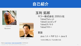 Copyright © 2017 Yahoo Japan Corporation. All Rights Reserved.
自己紹介
2
玉利 拓郎
ヤフー株式会社 2009入社
Yahoo!ウォレット
Yahoo!ショッピング
Yahoo!ズバトク
Yahoo!マネー
言語
Java 1.4 -> PHP 5.3 -> Java 8
Kotlinに浮気したい Rustも気になる
@yotama
Tamari Takuro
↑タマリン
Photo by Jeroen Kransen - Gouden leeuwaapje(2008) / CC BY-SA 2.0
 