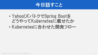 Copyright © 2017 Yahoo Japan Corporation. All Rights Reserved.
今日話すこと
3
• Yahoo!ズバトクでSpring Bootを
どうやってKubernetesに載せたか
• Kubernetesに合わせた開発フロー
 