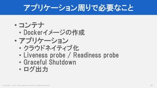 Copyright © 2017 Yahoo Japan Corporation. All Rights Reserved.
アプリケーション周りで必要なこと
42
• コンテナ
• Dockerイメージの作成
• アプリケーション
• クラウドネイティブ化
• Liveness probe / Readiness probe
• Graceful Shutdown
• ログ出力
 