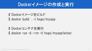 Copyright © 2017 Yahoo Japan Corporation. All Rights Reserved.
Dockerイメージの作成と実行
45
# Dockerイメージをビルド
$ docker build . -t hoge/myapp
# Dockerコンテナを実行
$ docker run -d --rm -it hoge/myapp:latest
 