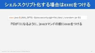 Copyright © 2017 Yahoo Japan Corporation. All Rights Reserved.
シェルスクリプト化する場合はexecをつける
47
exec java ${JAVA_OPTS} -Djava.security.egd=file:/dev/./urandom -jar $1
PIDが1になるように、javaコマンドの前にexecをつける
 