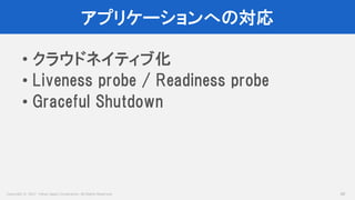 Copyright © 2017 Yahoo Japan Corporation. All Rights Reserved.
アプリケーションへの対応
48
• クラウドネイティブ化
• Liveness probe / Readiness probe
• Graceful Shutdown
 