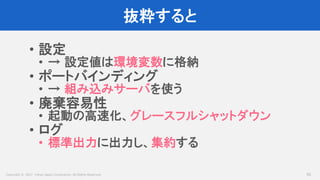 Copyright © 2017 Yahoo Japan Corporation. All Rights Reserved.
抜粋すると
50
• 設定
• → 設定値は環境変数に格納
• ポートバインディング
• → 組み込みサーバを使う
• 廃棄容易性
• 起動の高速化、グレースフルシャットダウン
• ログ
• 標準出力に出力し、集約する
 