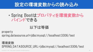 Copyright © 2017 Yahoo Japan Corporation. All Rights Reserved.
設定の環境変数からの読み込み
51
• Spring Bootはプロパティを環境変数から
バインドできる
property
spring.datasource.url=jdbc:mysql://localhost:3306/test
環境変数
SPRING_DATASOURCE_URL=jdbc:mysql://localhost:3306/test
以下は等価
 
