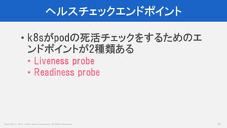 Copyright © 2017 Yahoo Japan Corporation. All Rights Reserved.
ヘルスチェックエンドポイント
53
• k8sがpodの死活チェックをするためのエ
ンドポイントが2種類ある
• Liveness probe
• Readiness probe
 
