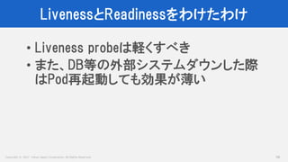 Copyright © 2017 Yahoo Japan Corporation. All Rights Reserved.
LivenessとReadinessをわけたわけ
58
• Liveness probeは軽くすべき
• また、DB等の外部システムダウンした際
はPod再起動しても効果が薄い
 
