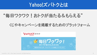 Copyright © 2017 Yahoo Japan Corporation. All Rights Reserved.
Yahoo!ズバトクとは
6
“毎日ワクワク！おトクが当たる＆もらえる”
くじやキャンペーンを掲載するためのプラットフォーム
 