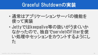Copyright © 2017 Yahoo Japan Corporation. All Rights Reserved.
Graceful Shutdownの実装
61
• 通常はアプリケーションサーバの機能を
使って実装
• Jettyではkeepalive等の扱いがうまくいか
なかったので、独自でservletのFilterを使
い処理中セッションをカウントするようにし
た
 