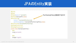 Copyright © 2017 Yahoo Japan Corporation. All Rights Reserved.
JPAのEntity実装
75
@Entity
@Data
@Table(name = ”sample")
@IdClass(SamplePk.class)
@Partitioning(
name = ”sampleIdPartitioning",
partitioningClass = SampleIdPartitioningPolicy.class)
@Partitioned(”sampleIdPartitioning")
@AllArgsConstructor
@NoArgsConstructor
public class SampleJpaEntity {
@Id
Long sampleId;
@Id
Integer hogeId;
PartitioningPolicyを設定するだけ
 