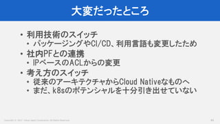 Copyright © 2017 Yahoo Japan Corporation. All Rights Reserved.
大変だったところ
83
• 利用技術のスイッチ
• パッケージングやCI/CD、利用言語も変更したため
• 社内PFとの連携
• IPベースのACLからの変更
• 考え方のスイッチ
• 従来のアーキテクチャからCloud Nativeなものへ
• まだ、k8sのポテンシャルを十分引き出せていない
 