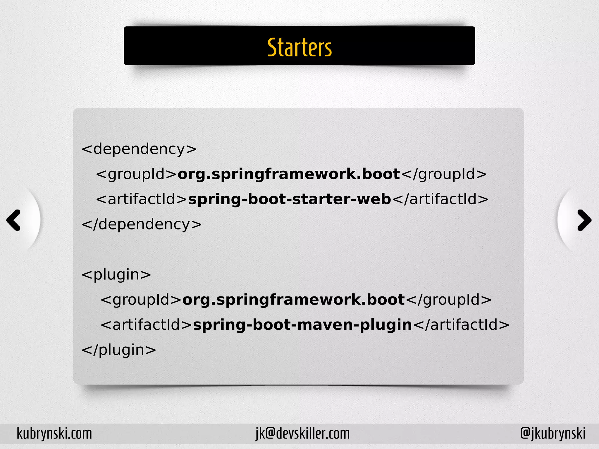 Starters
<dependency>
<groupId>org.springframework.boot</groupId>
<artifactId>spring-boot-starter-web</artifactId>
</dependency>
<plugin>
<groupId>org.springframework.boot</groupId>
<artifactId>spring-boot-maven-plugin</artifactId>
</plugin>
kubrynski.com @jkubrynskijk@devskiller.com
 