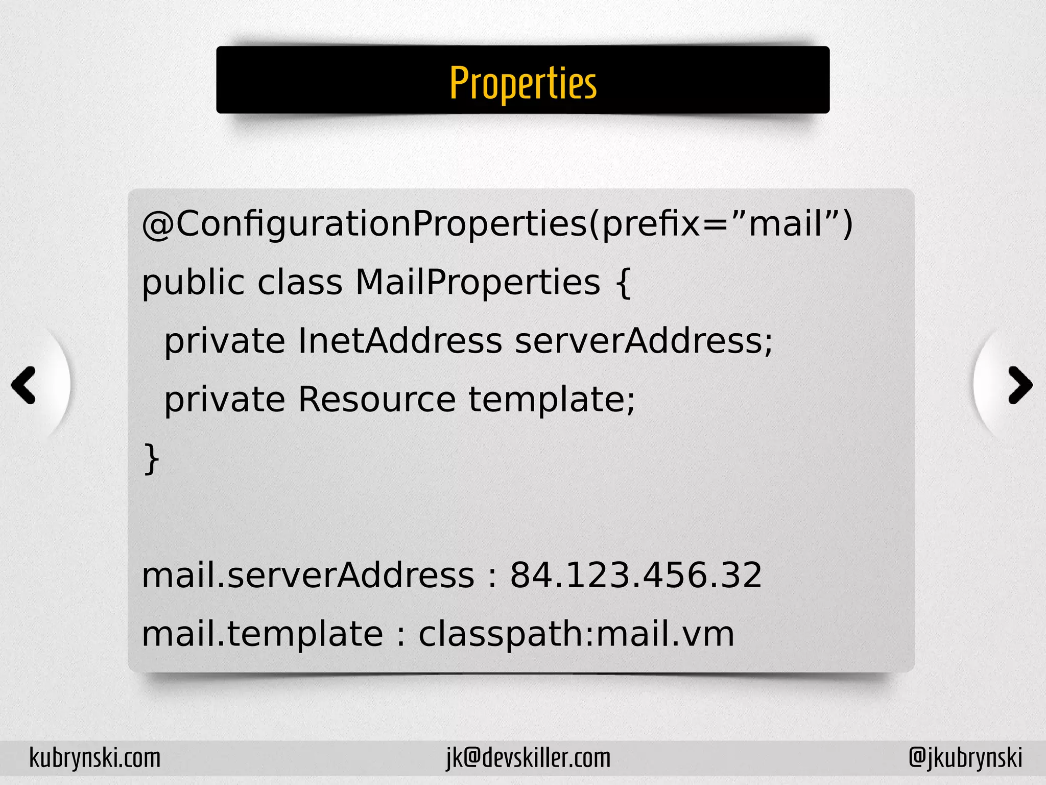 Properties
@ConfigurationProperties(prefix=”mail”)
public class MailProperties {
private InetAddress serverAddress;
private Resource template;
}
mail.serverAddress : 84.123.456.32
mail.template : classpath:mail.vm
kubrynski.com @jkubrynskijk@devskiller.com
 