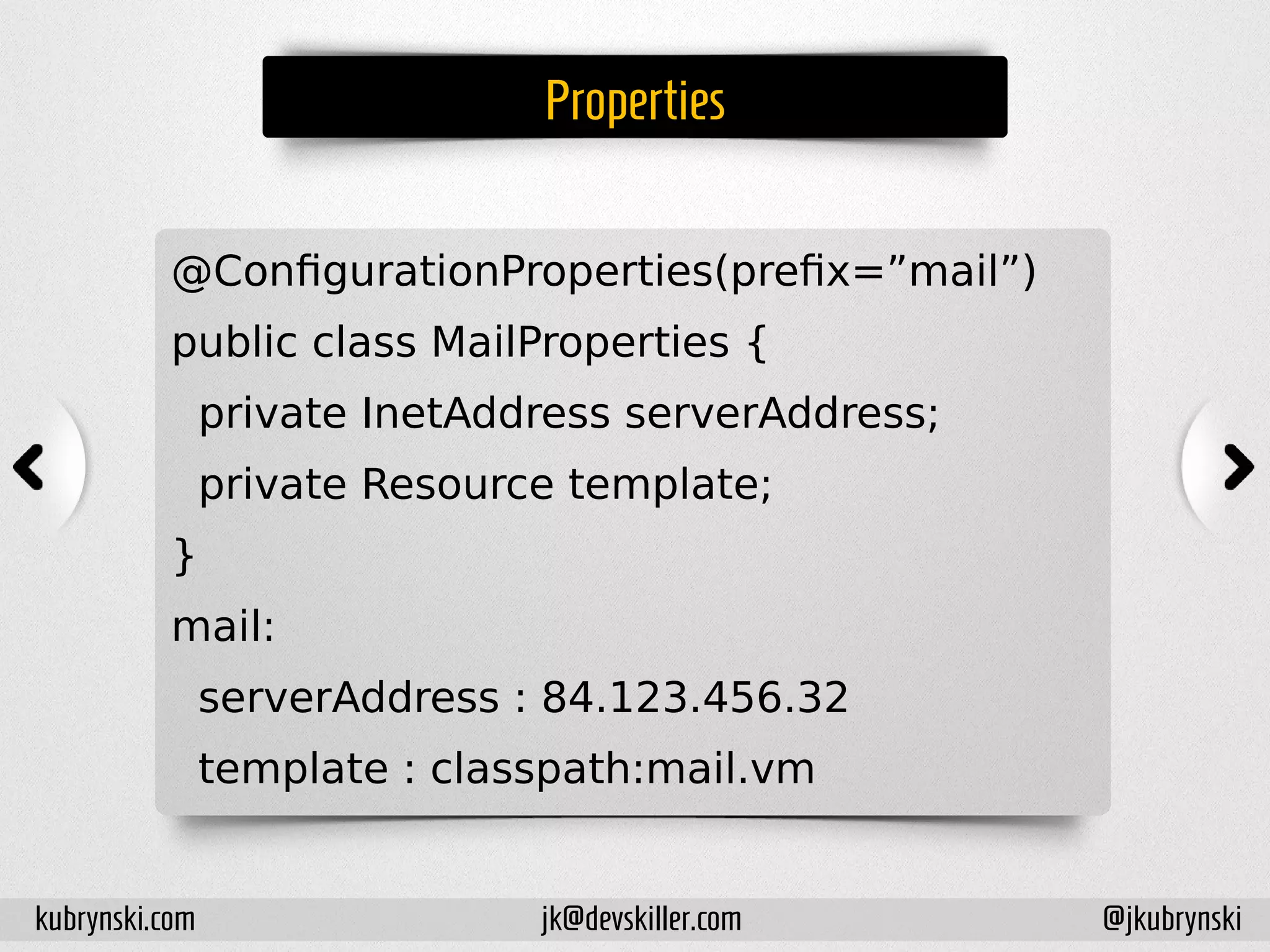 Properties
@ConfigurationProperties(prefix=”mail”)
public class MailProperties {
private InetAddress serverAddress;
private Resource template;
}
mail:
serverAddress : 84.123.456.32
template : classpath:mail.vm
kubrynski.com @jkubrynskijk@devskiller.com
 