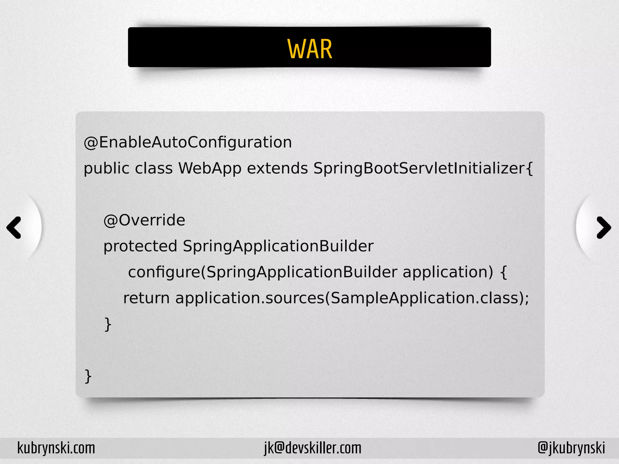 WAR
@EnableAutoConfiguration
public class WebApp extends SpringBootServletInitializer{
@Override
protected SpringApplicationBuilder
configure(SpringApplicationBuilder application) {
return application.sources(SampleApplication.class);
}
}
kubrynski.com @jkubrynskijk@devskiller.com
 