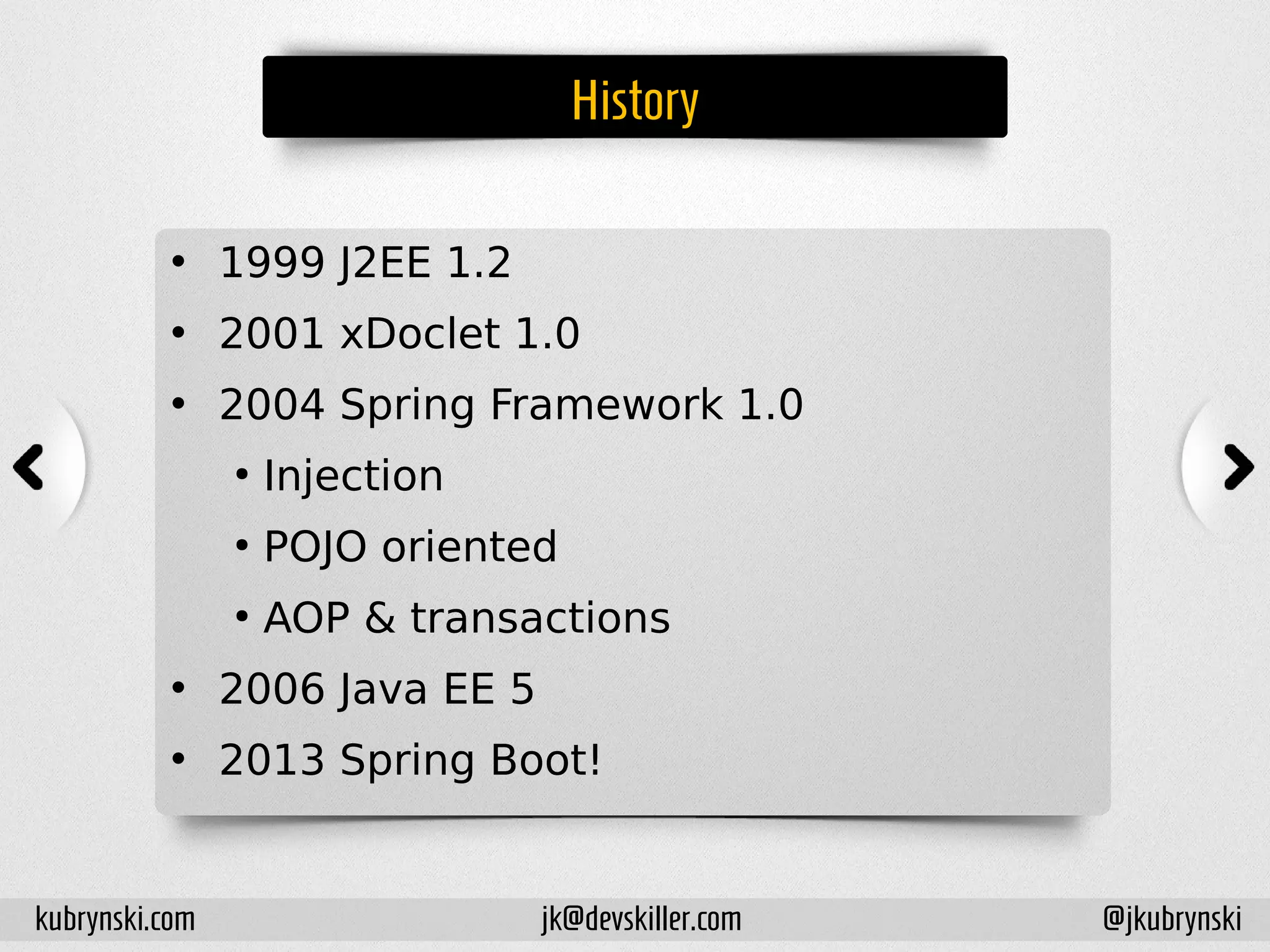 History
• 1999 J2EE 1.2
• 2001 xDoclet 1.0
• 2004 Spring Framework 1.0
●
Injection
●
POJO oriented
●
AOP & transactions
• 2006 Java EE 5
• 2013 Spring Boot!
kubrynski.com @jkubrynskijk@devskiller.com
 