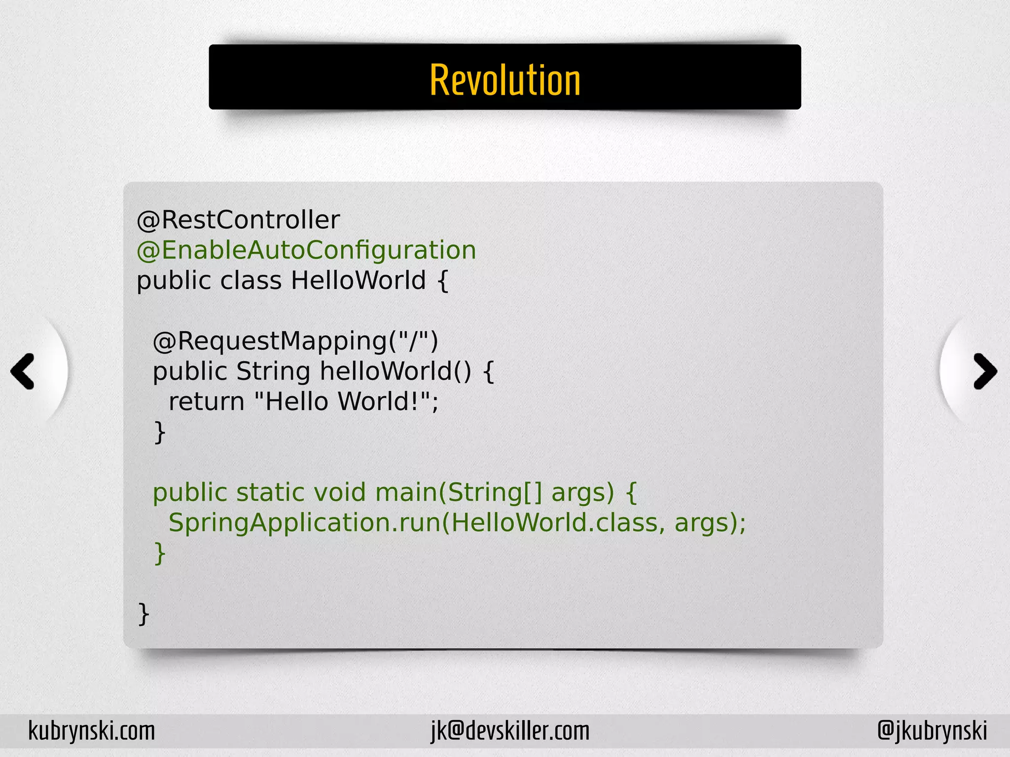 Revolution
@RestController
@EnableAutoConfiguration
public class HelloWorld {
@RequestMapping("/")
public String helloWorld() {
return "Hello World!";
}
public static void main(String[] args) {
SpringApplication.run(HelloWorld.class, args);
}
}
kubrynski.com @jkubrynskijk@devskiller.com
 