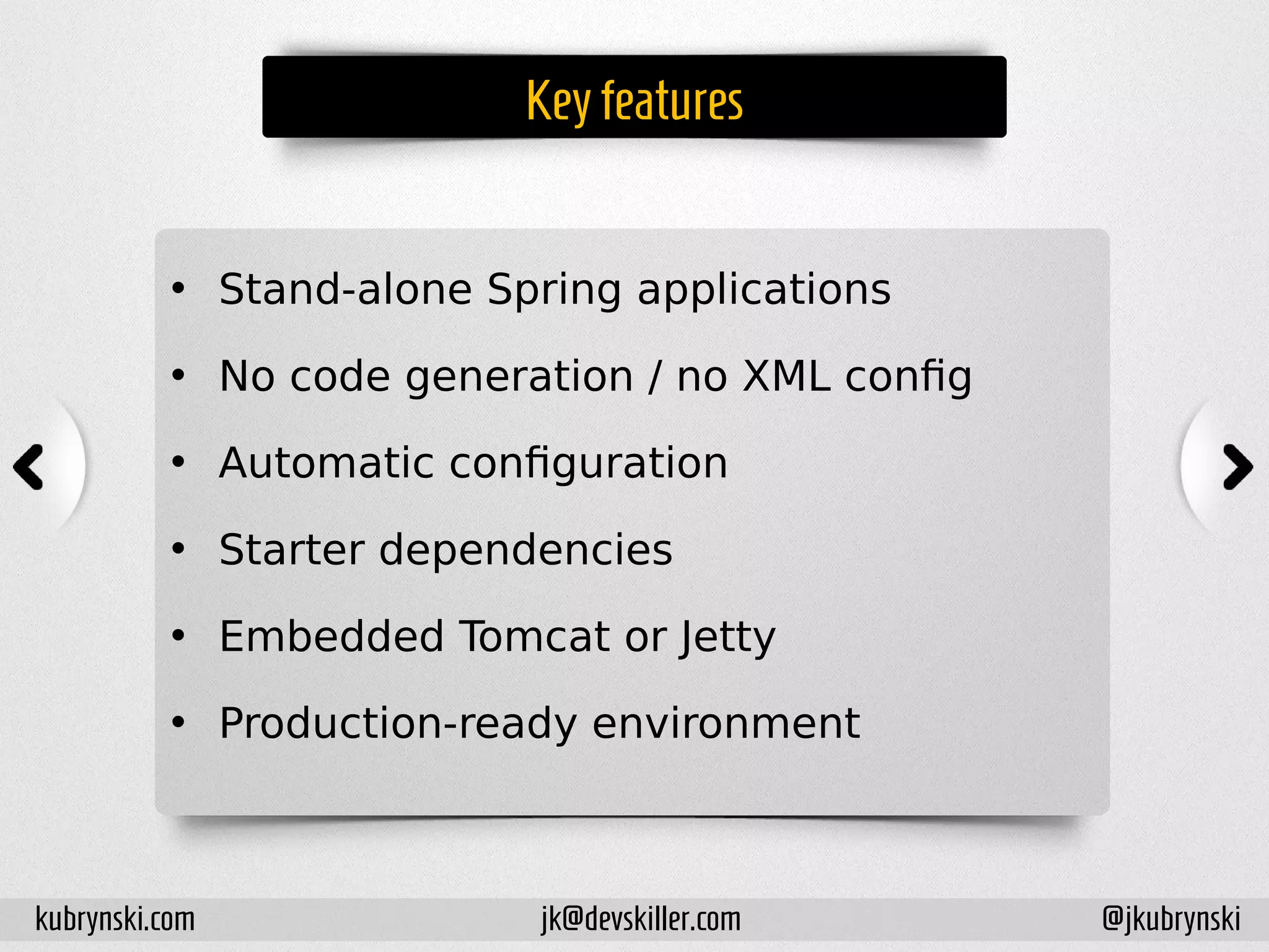 Key features
• Stand-alone Spring applications
• No code generation / no XML config
• Automatic configuration
• Starter dependencies
• Embedded Tomcat or Jetty
• Production-ready environment
kubrynski.com @jkubrynskijk@devskiller.com
 