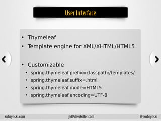 UserInterface
• Thymeleaf
• Template engine for XML/XHTML/HTML5
• Customizable
●
spring.thymeleaf.prefix=classpath:/templates/
●
spring.thymeleaf.suffix=.html
●
spring.thymeleaf.mode=HTML5
●
spring.thymeleaf.encoding=UTF-8
kubrynski.com @jkubrynskijk@devskiller.com
 
