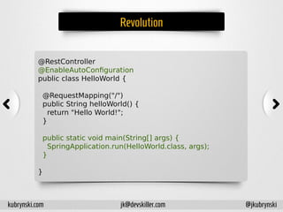Revolution
@RestController
@EnableAutoConfiguration
public class HelloWorld {
@RequestMapping("/")
public String helloWorld() {
return "Hello World!";
}
public static void main(String[] args) {
SpringApplication.run(HelloWorld.class, args);
}
}
kubrynski.com @jkubrynskijk@devskiller.com
 