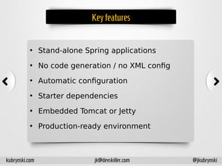 Key features
• Stand-alone Spring applications
• No code generation / no XML config
• Automatic configuration
• Starter dependencies
• Embedded Tomcat or Jetty
• Production-ready environment
kubrynski.com @jkubrynskijk@devskiller.com
 