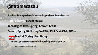 @fatimacasau
8 años de experiencia como ingeniero de software
Scrum Master
Tecnologías Java, Spring, Groovy, Grails
Greach, Spring IO, SpringOne2GX, T3chFest, CAS, AOS…
Madrid Spring User Group
meetup.com/es/madrid-spring-user-group
Volvemos en septiembre!!
 