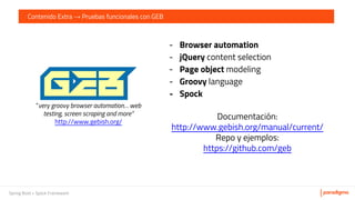Spring Boot + Spock Framework
Contenido Extra → Pruebas funcionales con GEB
- Browser automation
- jQuery content selection
- Page object modeling
- Groovy language
- Spock
Documentación:
http://www.gebish.org/manual/current/
Repo y ejemplos:
https://github.com/geb
“very groovy browser automation… web
testing, screen scraping and more”
http://www.gebish.org/
 