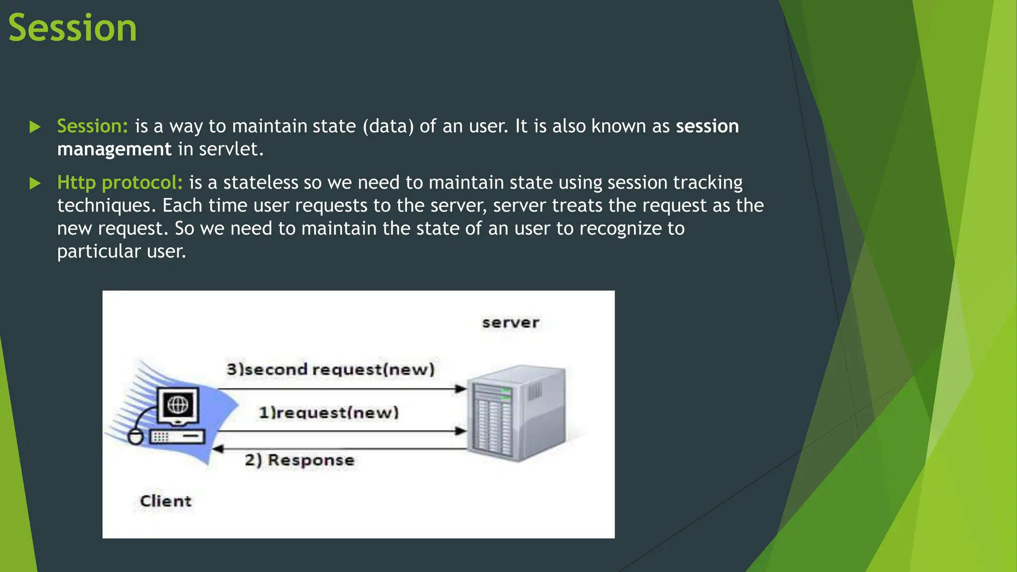 Session
 Session: is a way to maintain state (data) of an user. It is also known as session
management in servlet.
 Http protocol: is a stateless so we need to maintain state using session tracking
techniques. Each time user requests to the server, server treats the request as the
new request. So we need to maintain the state of an user to recognize to
particular user.
 