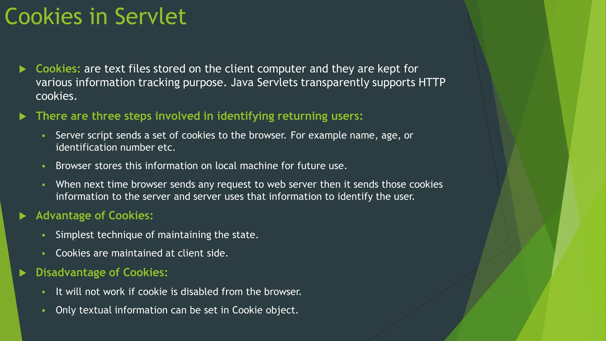 Cookies in Servlet
 Cookies: are text files stored on the client computer and they are kept for
various information tracking purpose. Java Servlets transparently supports HTTP
cookies.
 There are three steps involved in identifying returning users:
 Server script sends a set of cookies to the browser. For example name, age, or
identification number etc.
 Browser stores this information on local machine for future use.
 When next time browser sends any request to web server then it sends those cookies
information to the server and server uses that information to identify the user.
 Advantage of Cookies:
 Simplest technique of maintaining the state.
 Cookies are maintained at client side.
 Disadvantage of Cookies:
 It will not work if cookie is disabled from the browser.
 Only textual information can be set in Cookie object.
 