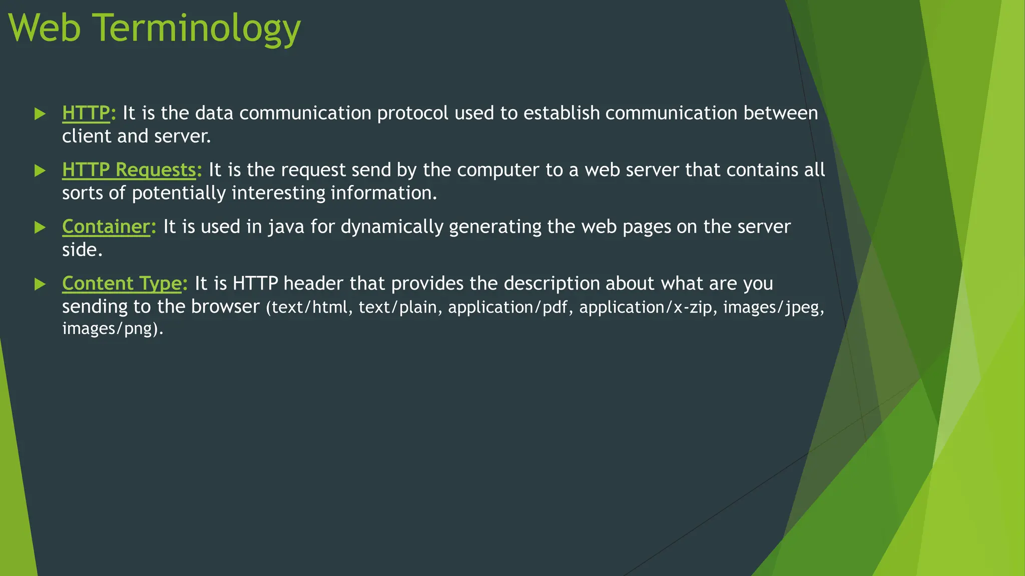 Web Terminology
 HTTP: It is the data communication protocol used to establish communication between
client and server.
 HTTP Requests: It is the request send by the computer to a web server that contains all
sorts of potentially interesting information.
 Container: It is used in java for dynamically generating the web pages on the server
side.
 Content Type: It is HTTP header that provides the description about what are you
sending to the browser (text/html, text/plain, application/pdf, application/x-zip, images/jpeg,
images/png).
 