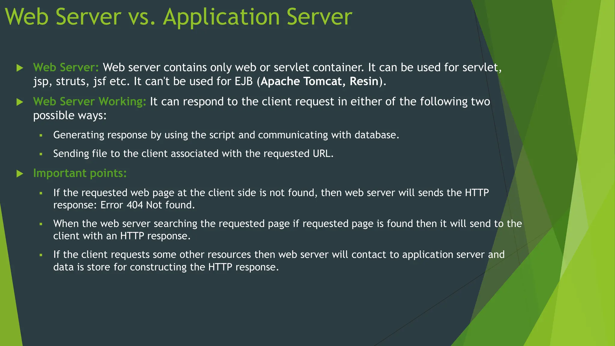 Web Server vs. Application Server
 Web Server: Web server contains only web or servlet container. It can be used for servlet,
jsp, struts, jsf etc. It can't be used for EJB (Apache Tomcat, Resin).
 Web Server Working: It can respond to the client request in either of the following two
possible ways:
 Generating response by using the script and communicating with database.
 Sending file to the client associated with the requested URL.
 Important points:
 If the requested web page at the client side is not found, then web server will sends the HTTP
response: Error 404 Not found.
 When the web server searching the requested page if requested page is found then it will send to the
client with an HTTP response.
 If the client requests some other resources then web server will contact to application server and
data is store for constructing the HTTP response.
 
