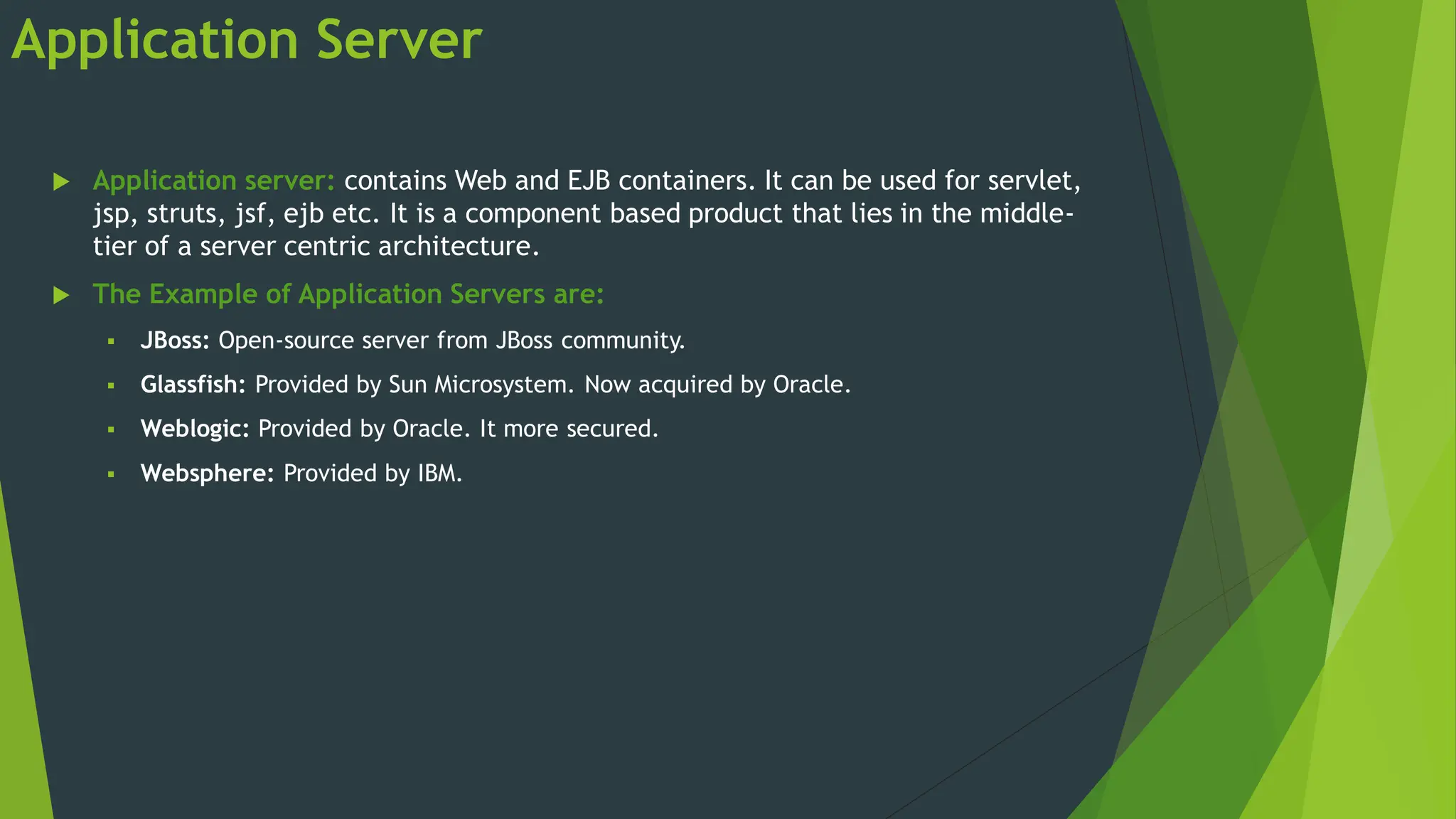 Application Server
 Application server: contains Web and EJB containers. It can be used for servlet,
jsp, struts, jsf, ejb etc. It is a component based product that lies in the middle-
tier of a server centric architecture.
 The Example of Application Servers are:
 JBoss: Open-source server from JBoss community.
 Glassfish: Provided by Sun Microsystem. Now acquired by Oracle.
 Weblogic: Provided by Oracle. It more secured.
 Websphere: Provided by IBM.
 