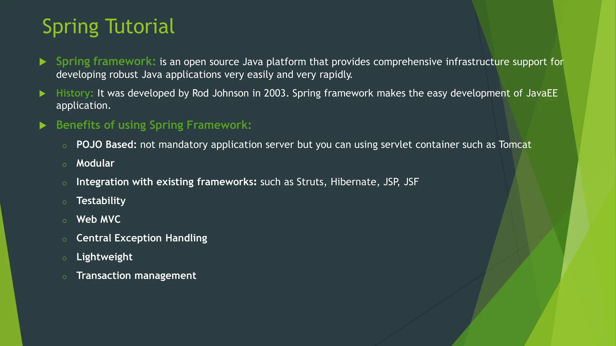 Spring Tutorial
 Spring framework: is an open source Java platform that provides comprehensive infrastructure support for
developing robust Java applications very easily and very rapidly.
 History: It was developed by Rod Johnson in 2003. Spring framework makes the easy development of JavaEE
application.
 Benefits of using Spring Framework:
o POJO Based: not mandatory application server but you can using servlet container such as Tomcat
o Modular
o Integration with existing frameworks: such as Struts, Hibernate, JSP
, JSF
o Testability
o Web MVC
o Central Exception Handling
o Lightweight
o Transaction management
 
